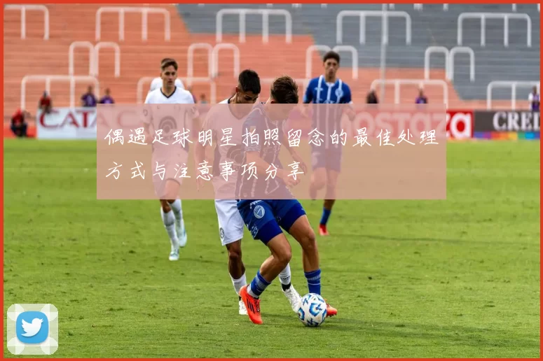 偶遇足球明星拍照留念的最佳处理方式与注意事项分享