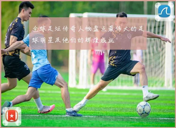 全球足坛传奇人物盘点最伟大的足球明星及他们的辉煌成就