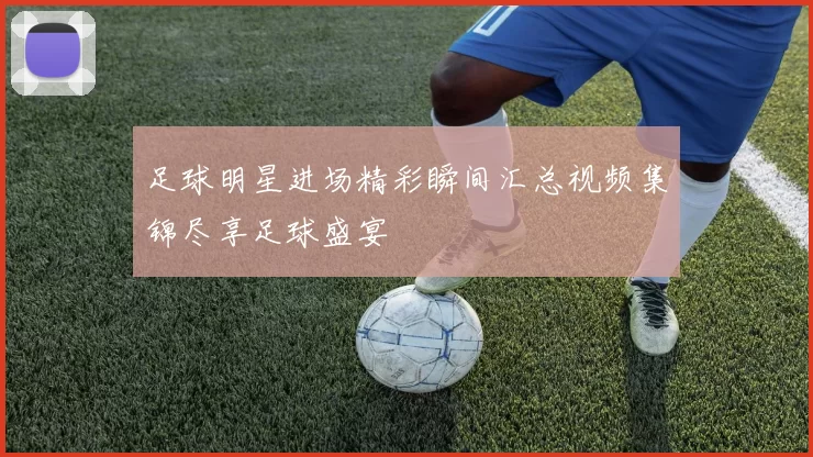 足球明星进场精彩瞬间汇总视频集锦尽享足球盛宴