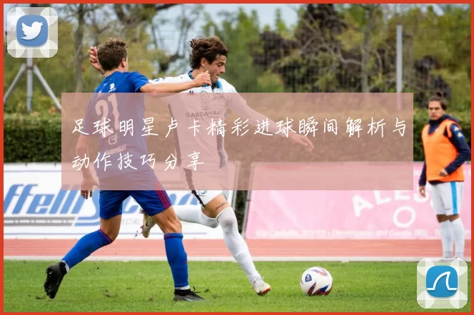 足球明星卢卡精彩进球瞬间解析与动作技巧分享