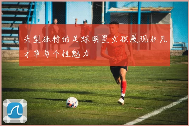 头型独特的足球明星女孩展现非凡才华与个性魅力