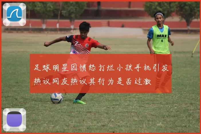足球明星因愤怒打烂小孩手机引发热议网友热议其行为是否过激