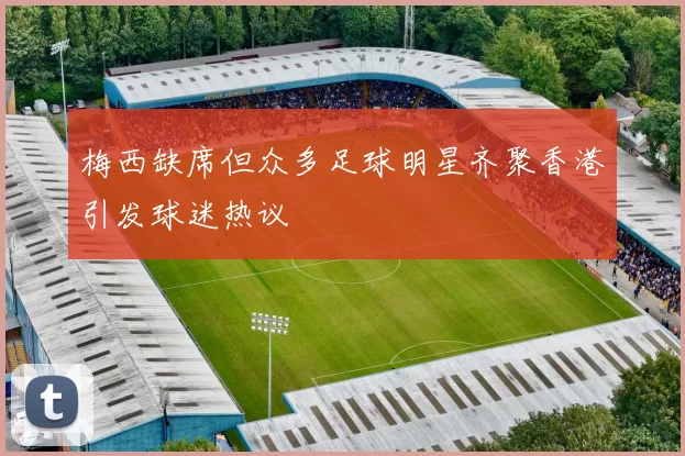 梅西缺席但众多足球明星齐聚香港引发球迷热议