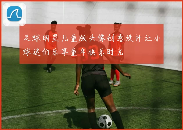 足球明星儿童版头像创意设计让小球迷们乐享童年快乐时光