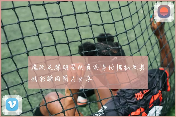 魔改足球明星的真实身份揭秘及其精彩瞬间图片分享