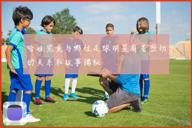 哈妹究竟与哪位足球明星有着密切的关系和故事揭秘