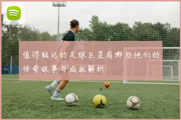 值得铭记的足球巨星有哪些他们的传奇故事与成就解析